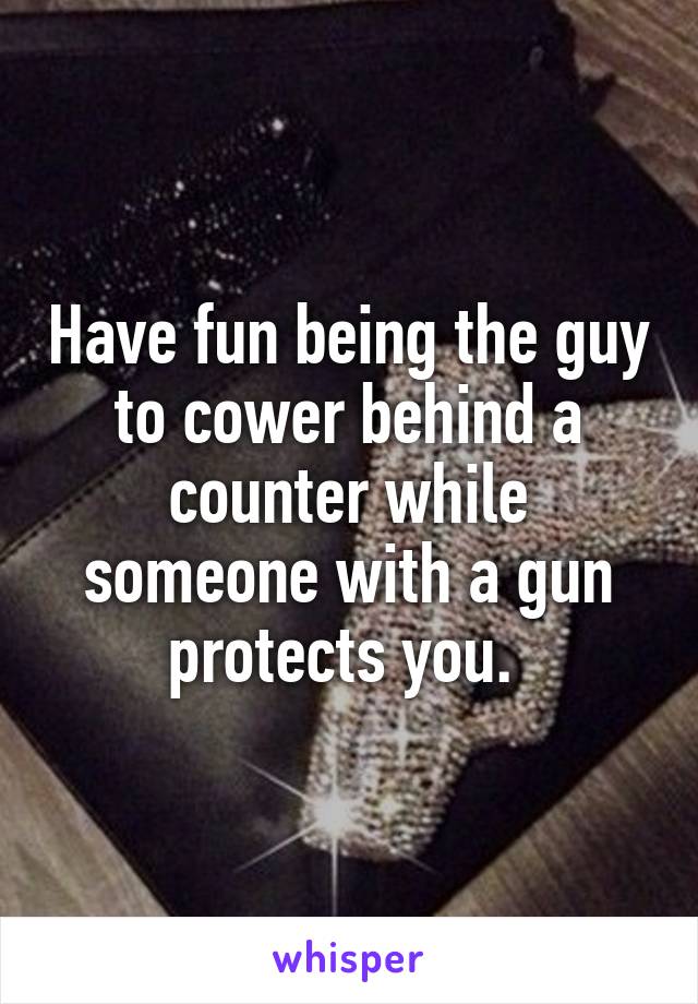 Have fun being the guy to cower behind a counter while someone with a gun protects you. 