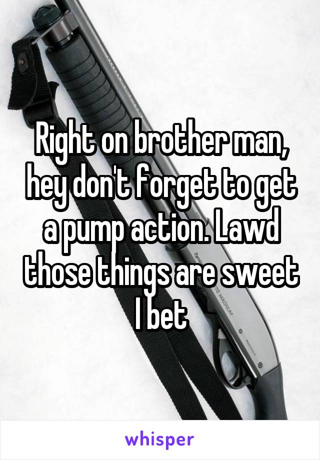 Right on brother man, hey don't forget to get a pump action. Lawd those things are sweet I bet