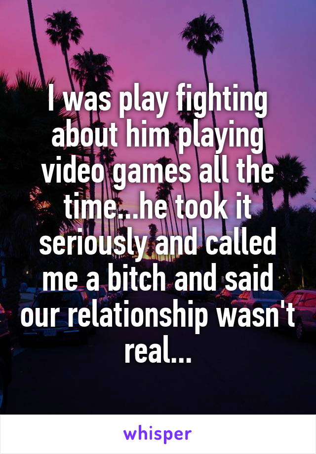 I was play fighting about him playing video games all the time...he took it seriously and called me a bitch and said our relationship wasn't real...