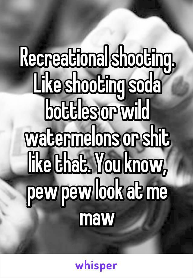 Recreational shooting. Like shooting soda bottles or wild watermelons or shit like that. You know, pew pew look at me maw