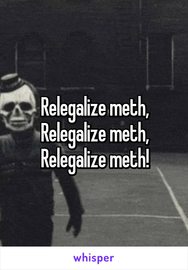 Relegalize meth, Relegalize meth, Relegalize meth!