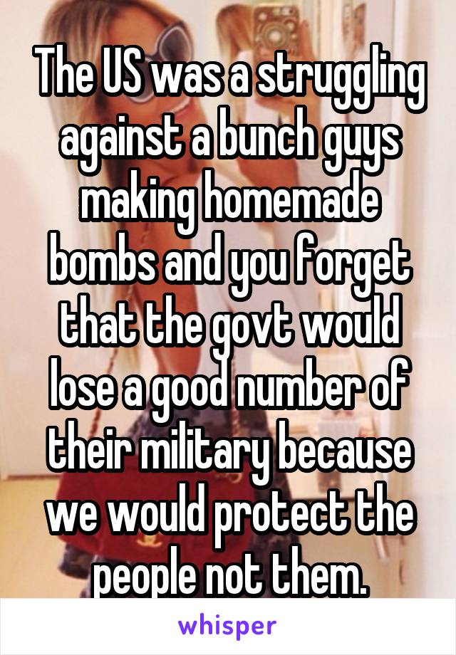 The US was a struggling against a bunch guys making homemade bombs and you forget that the govt would lose a good number of their military because we would protect the people not them.