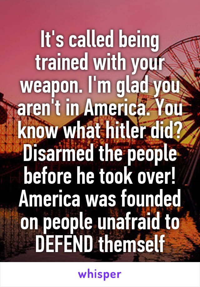 It's called being trained with your weapon. I'm glad you aren't in America. You know what hitler did? Disarmed the people before he took over! America was founded on people unafraid to DEFEND themself