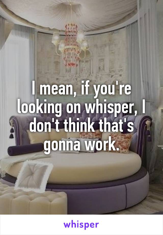 I mean, if you're looking on whisper, I don't think that's gonna work.