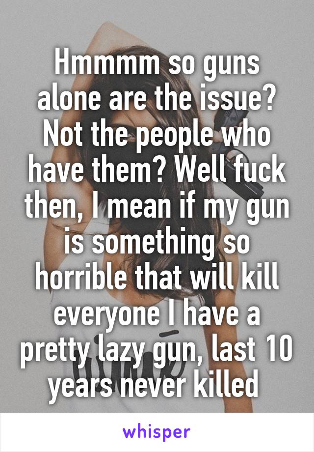 Hmmmm so guns alone are the issue? Not the people who have them? Well fuck then, I mean if my gun is something so horrible that will kill everyone I have a pretty lazy gun, last 10 years never killed 