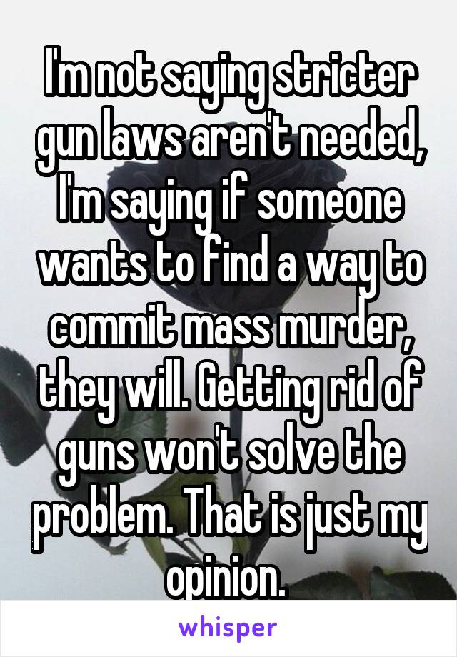 I'm not saying stricter gun laws aren't needed, I'm saying if someone wants to find a way to commit mass murder, they will. Getting rid of guns won't solve the problem. That is just my opinion. 