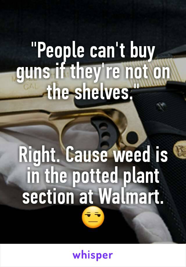 "People can't buy guns if they're not on the shelves."


Right. Cause weed is in the potted plant section at Walmart.
😒