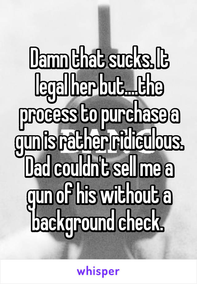 Damn that sucks. It legal her but....the process to purchase a gun is rather ridiculous. Dad couldn't sell me a gun of his without a background check. 