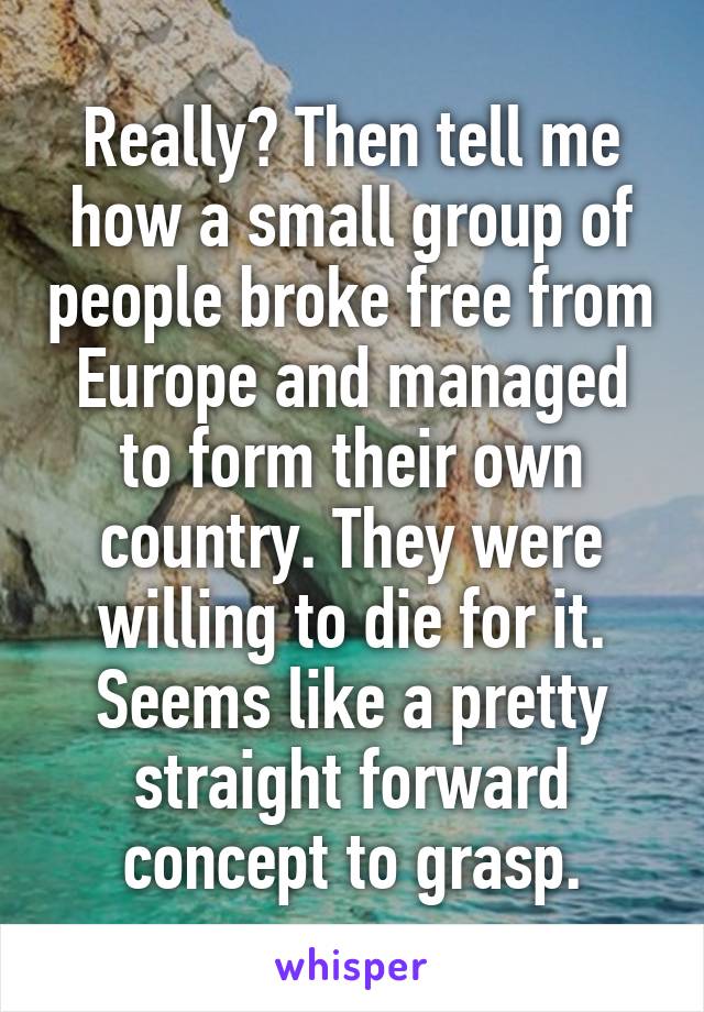 Really? Then tell me how a small group of people broke free from Europe and managed to form their own country. They were willing to die for it. Seems like a pretty straight forward concept to grasp.