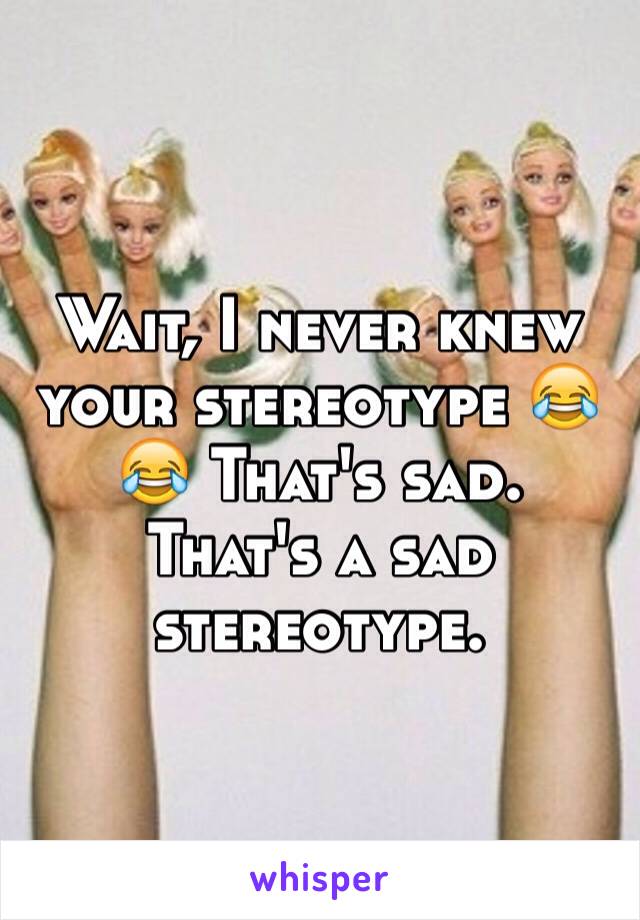 Wait, I never knew your stereotype 😂😂 That's sad. That's a sad stereotype. 