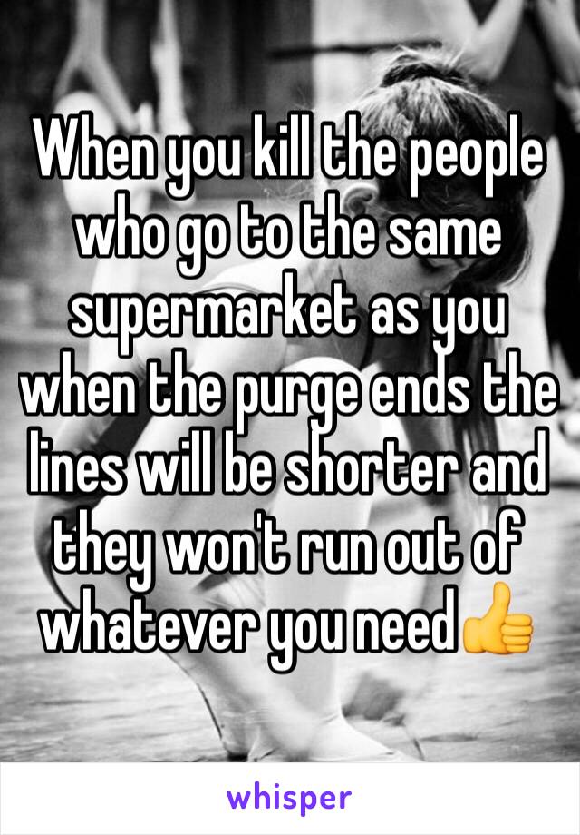 When you kill the people who go to the same supermarket as you when the purge ends the lines will be shorter and they won't run out of whatever you need👍
