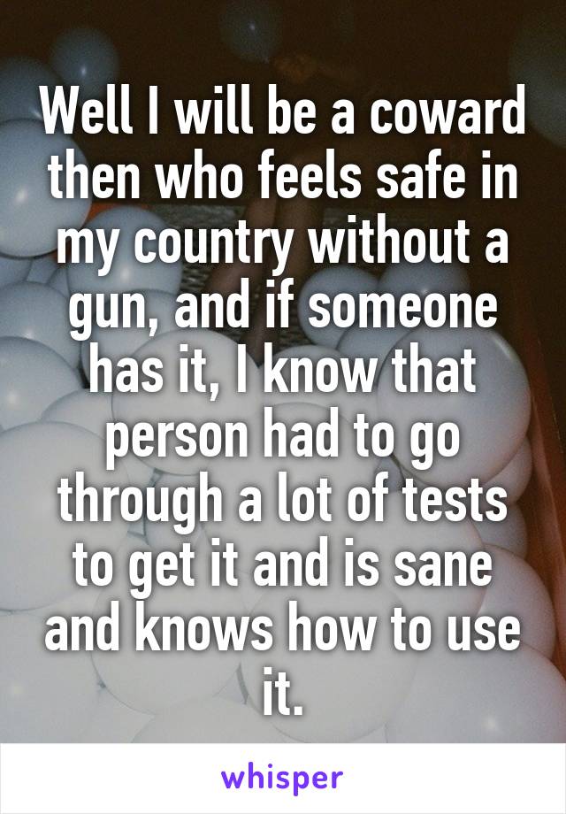 Well I will be a coward then who feels safe in my country without a gun, and if someone has it, I know that person had to go through a lot of tests to get it and is sane and knows how to use it.