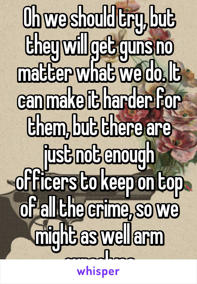 Oh we should try, but they will get guns no matter what we do. It can make it harder for them, but there are just not enough officers to keep on top of all the crime, so we might as well arm ourselves