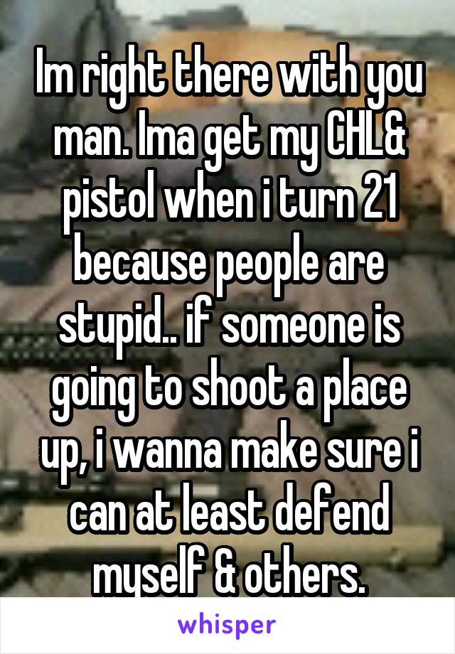 Im right there with you man. Ima get my CHL& pistol when i turn 21 because people are stupid.. if someone is going to shoot a place up, i wanna make sure i can at least defend myself & others.