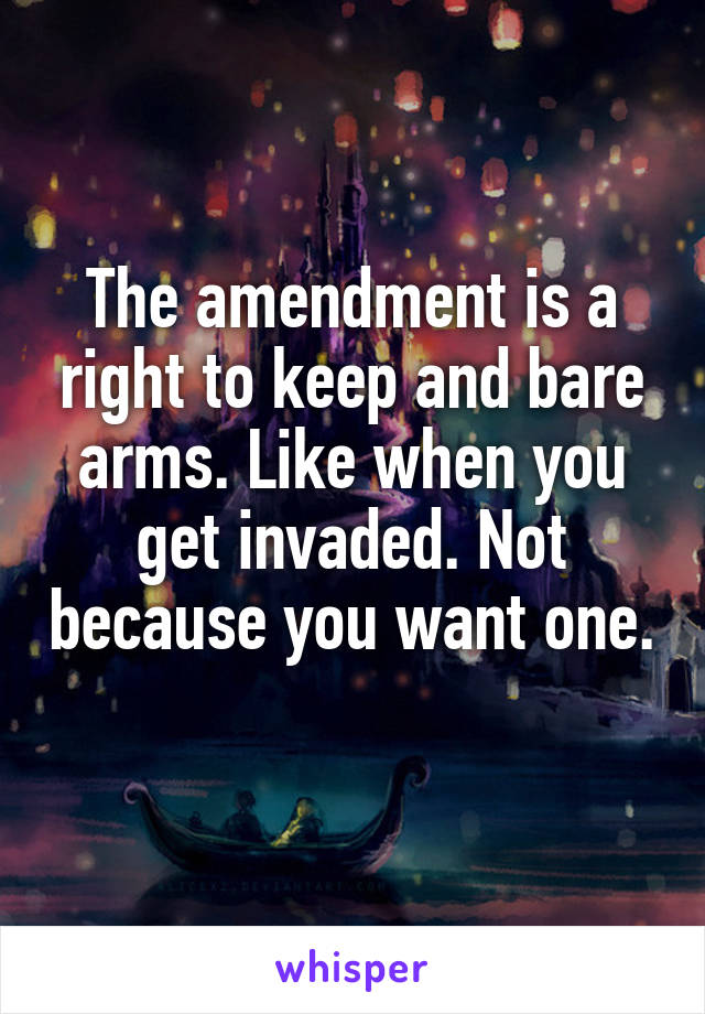 The amendment is a right to keep and bare arms. Like when you get invaded. Not because you want one. 