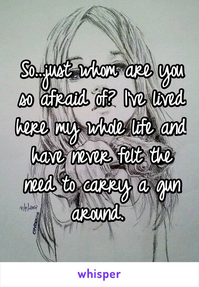 So...just whom are you so afraid of? I've lived here my whole life and have never felt the need to carry a gun around. 