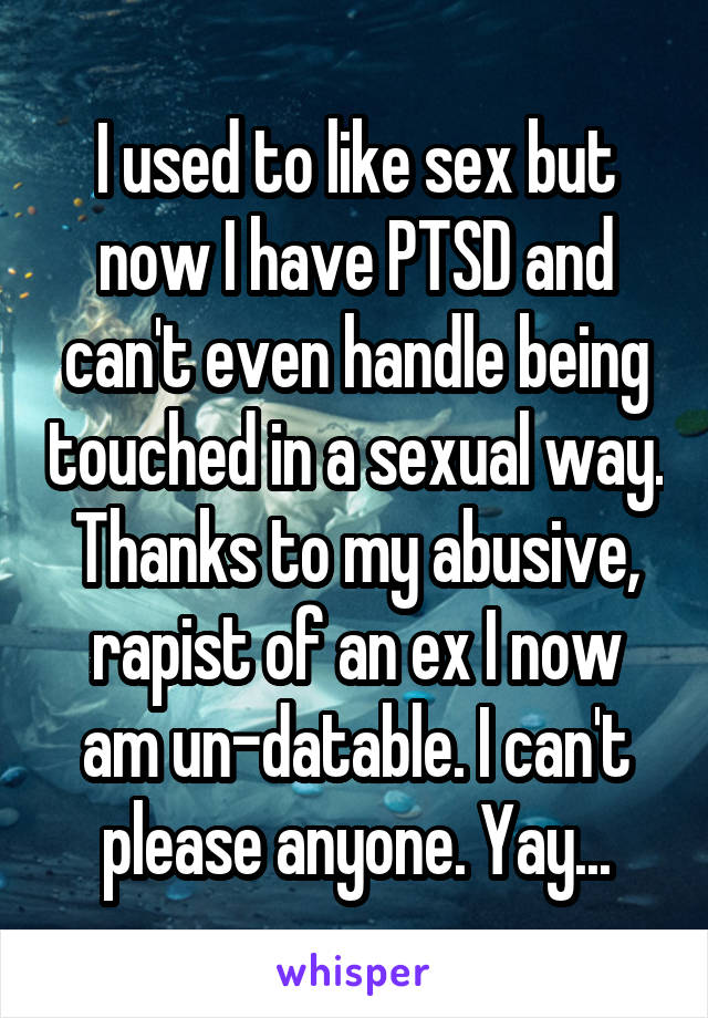 I used to like sex but now I have PTSD and can't even handle being touched in a sexual way. Thanks to my abusive, rapist of an ex I now am un-datable. I can't please anyone. Yay...