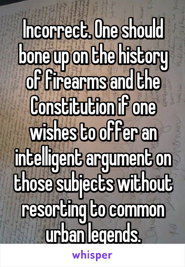 Incorrect. One should bone up on the history of firearms and the Constitution if one wishes to offer an intelligent argument on those subjects without resorting to common urban legends.