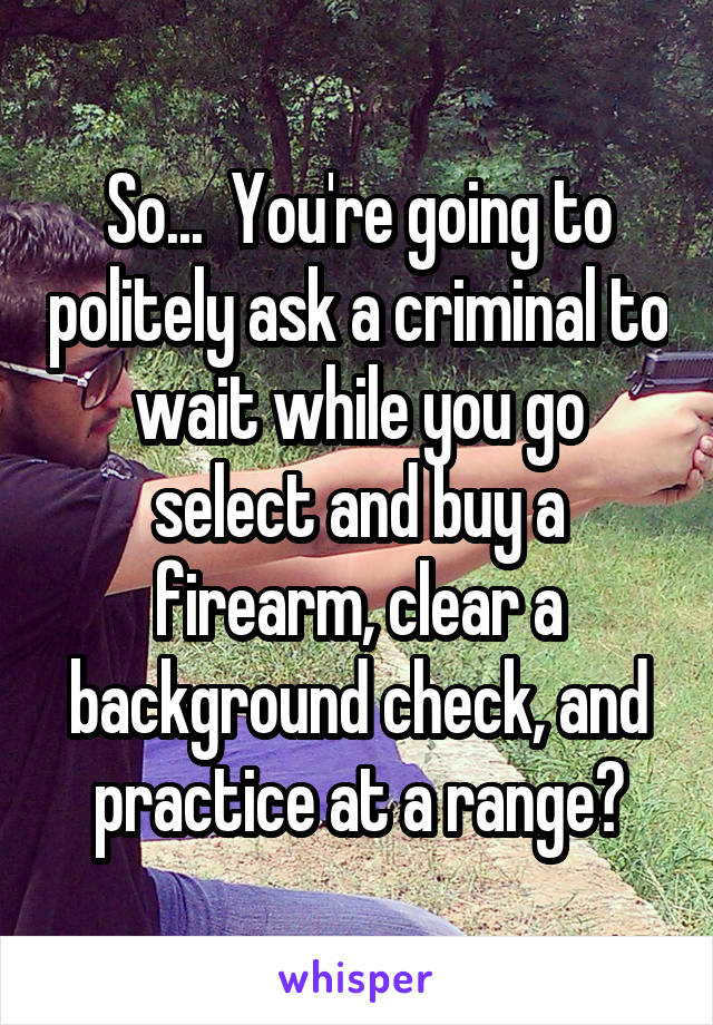 So...  You're going to politely ask a criminal to wait while you go select and buy a firearm, clear a background check, and practice at a range?