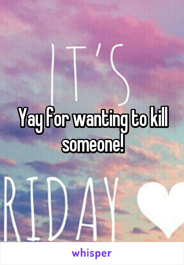 Yay for wanting to kill someone!