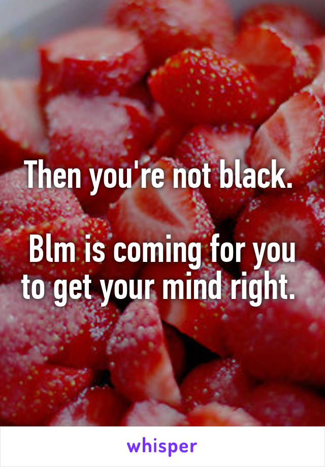 Then you're not black. 

Blm is coming for you to get your mind right. 