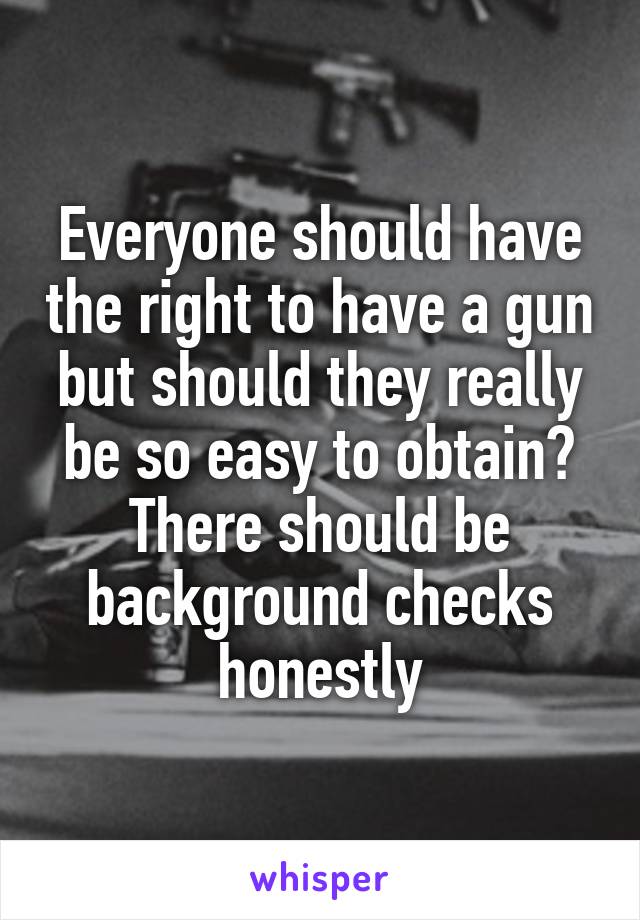 Everyone should have the right to have a gun but should they really be so easy to obtain? There should be background checks honestly