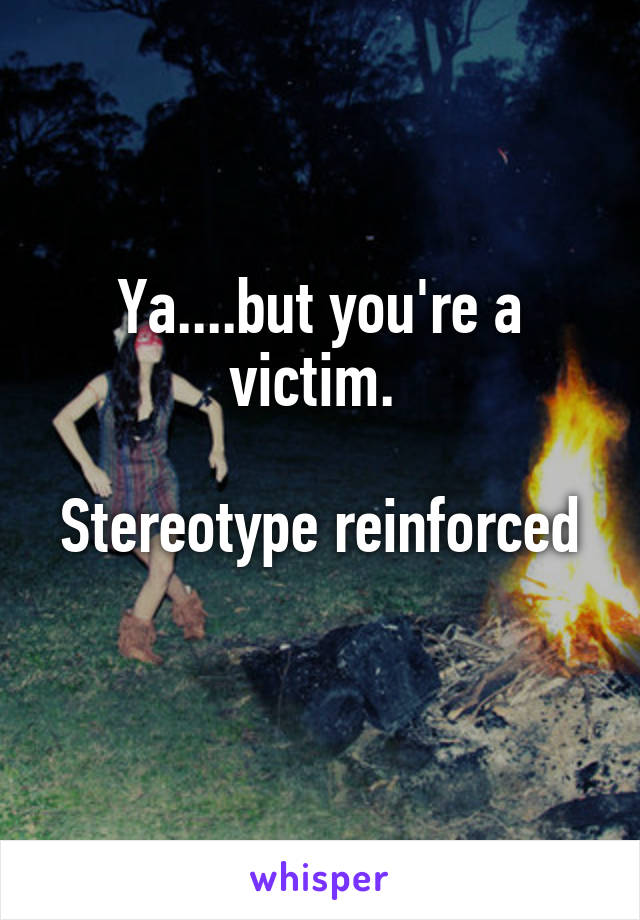 Ya....but you're a victim. 

Stereotype reinforced 