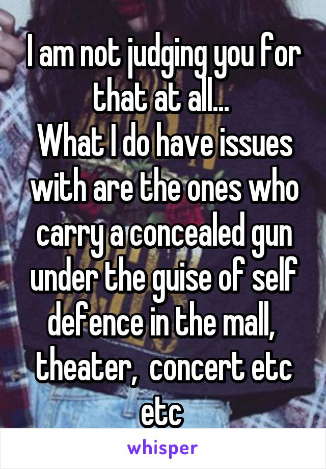 I am not judging you for that at all... 
What I do have issues with are the ones who carry a concealed gun under the guise of self defence in the mall,  theater,  concert etc etc 