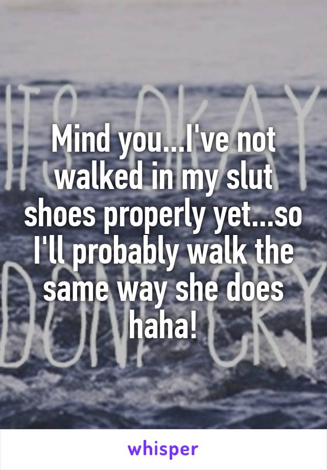 Mind you...I've not walked in my slut shoes properly yet...so I'll probably walk the same way she does haha!