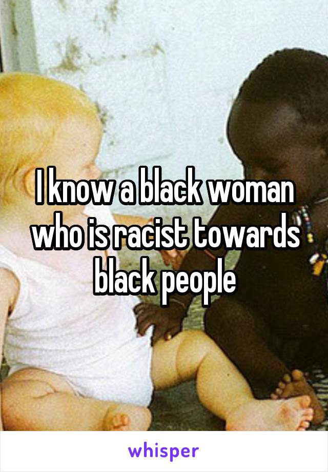 I know a black woman who is racist towards black people