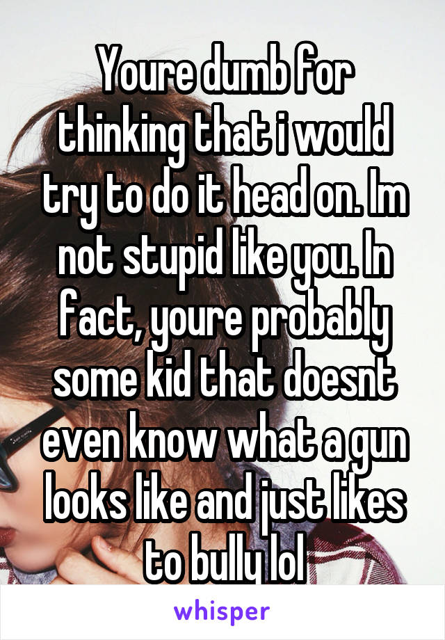 Youre dumb for thinking that i would try to do it head on. Im not stupid like you. In fact, youre probably some kid that doesnt even know what a gun looks like and just likes to bully lol