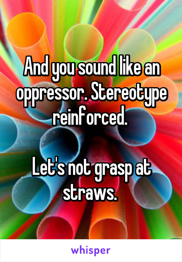 And you sound like an oppressor. Stereotype reinforced. 

Let's not grasp at straws. 