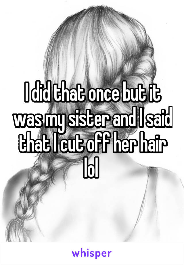 I did that once but it was my sister and I said that I cut off her hair lol 