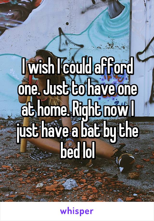 I wish I could afford one. Just to have one at home. Right now I just have a bat by the bed lol