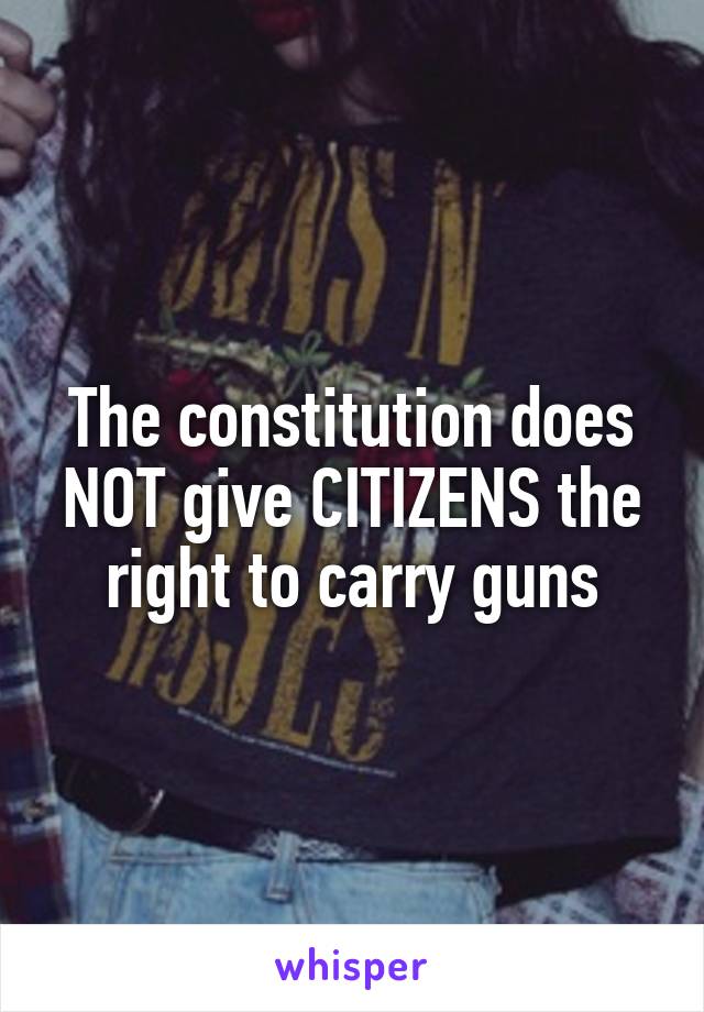 The constitution does NOT give CITIZENS the right to carry guns