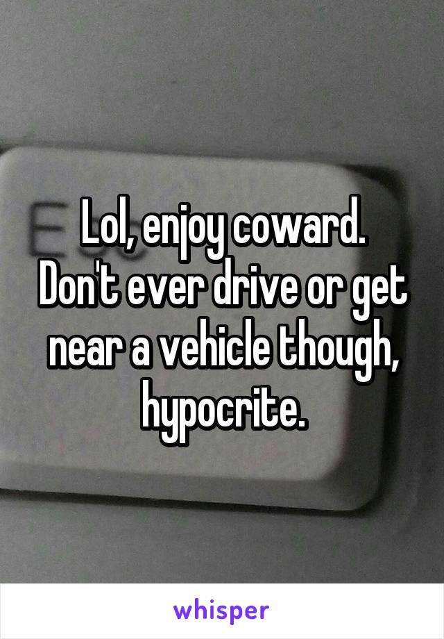 Lol, enjoy coward.
Don't ever drive or get near a vehicle though, hypocrite.