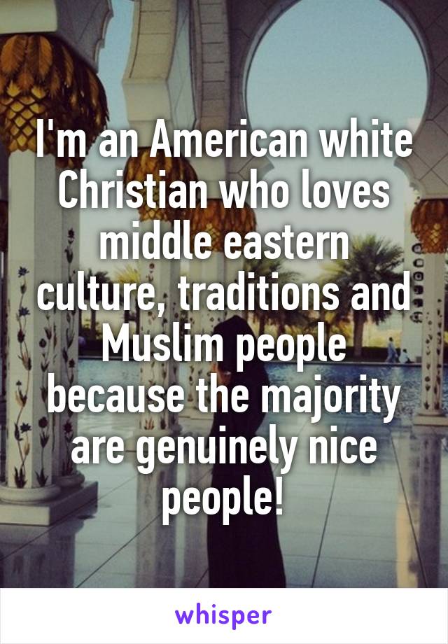 I'm an American white Christian who loves middle eastern culture, traditions and Muslim people because the majority are genuinely nice people!