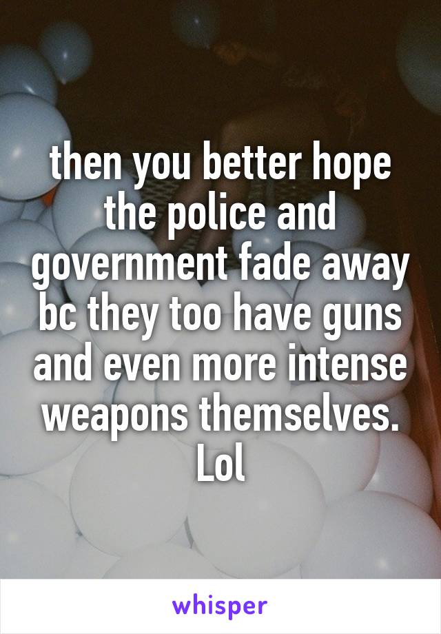 then you better hope the police and government fade away bc they too have guns and even more intense weapons themselves. Lol