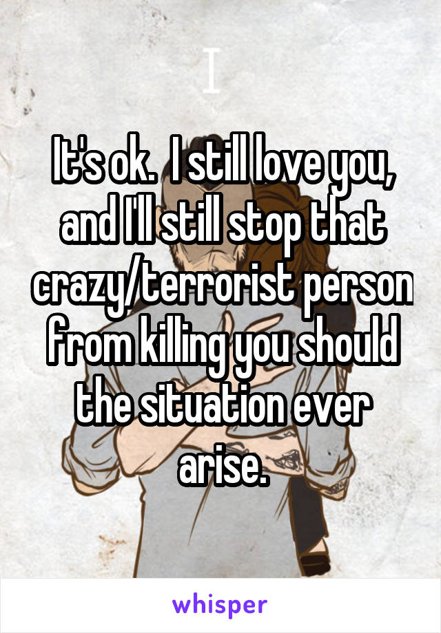 It's ok.  I still love you, and I'll still stop that crazy/terrorist person from killing you should the situation ever arise.