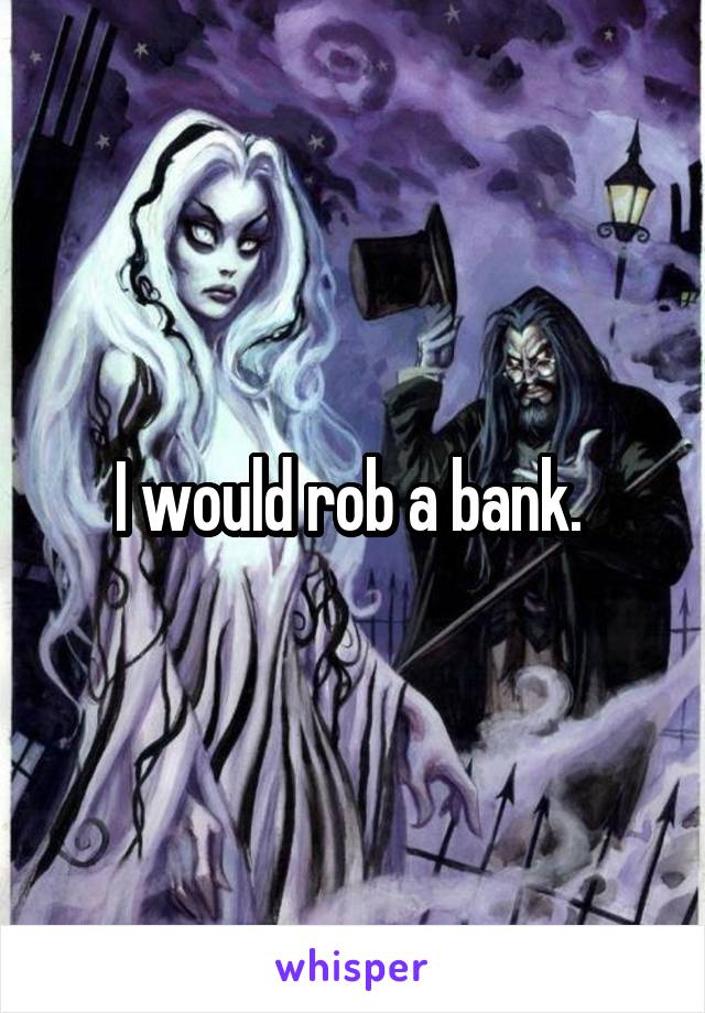 I would rob a bank. 