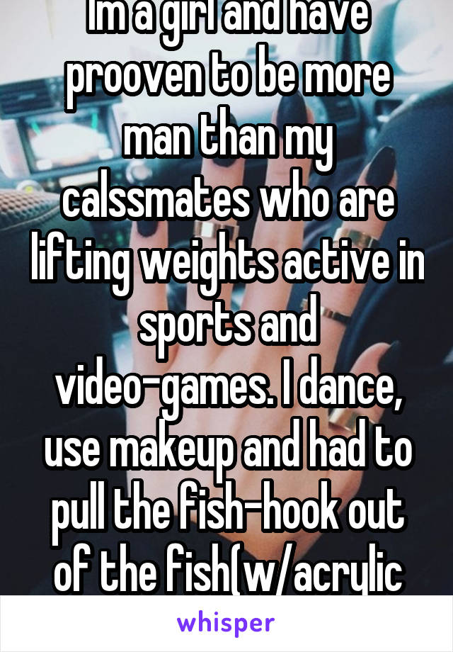 Im a girl and have prooven to be more man than my calssmates who are lifting weights active in sports and video-games. I dance, use makeup and had to pull the fish-hook out of the fish(w/acrylic nails