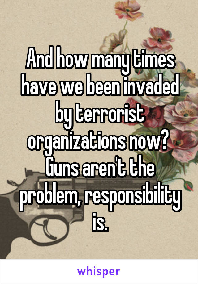 And how many times have we been invaded by terrorist organizations now?  Guns aren't the problem, responsibility is.