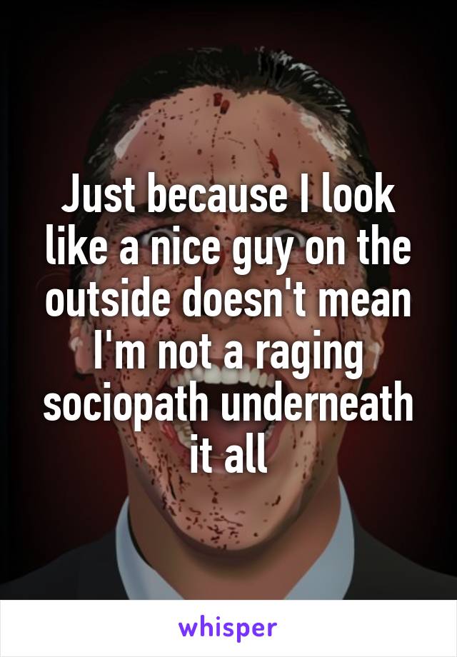 Just because I look like a nice guy on the outside doesn't mean I'm not a raging sociopath underneath it all