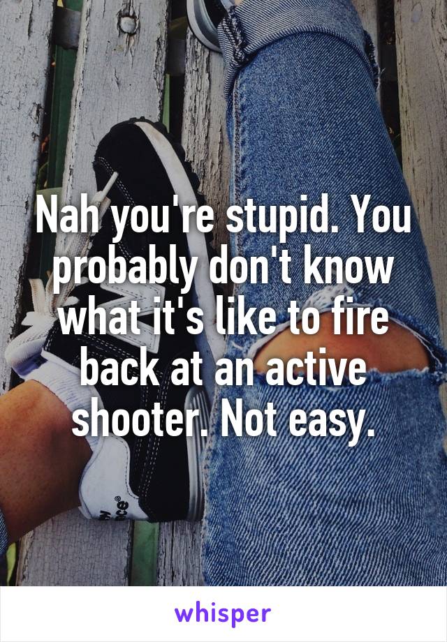 Nah you're stupid. You probably don't know what it's like to fire back at an active shooter. Not easy.