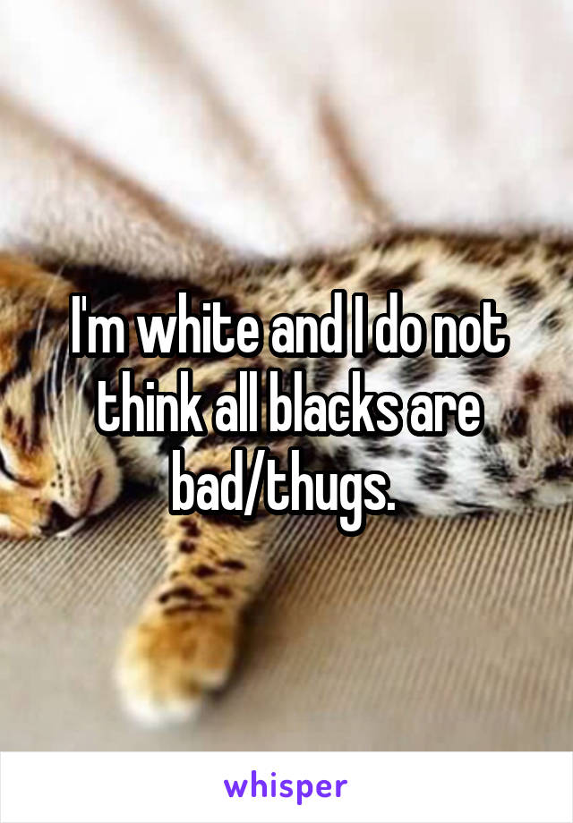 I'm white and I do not think all blacks are bad/thugs. 