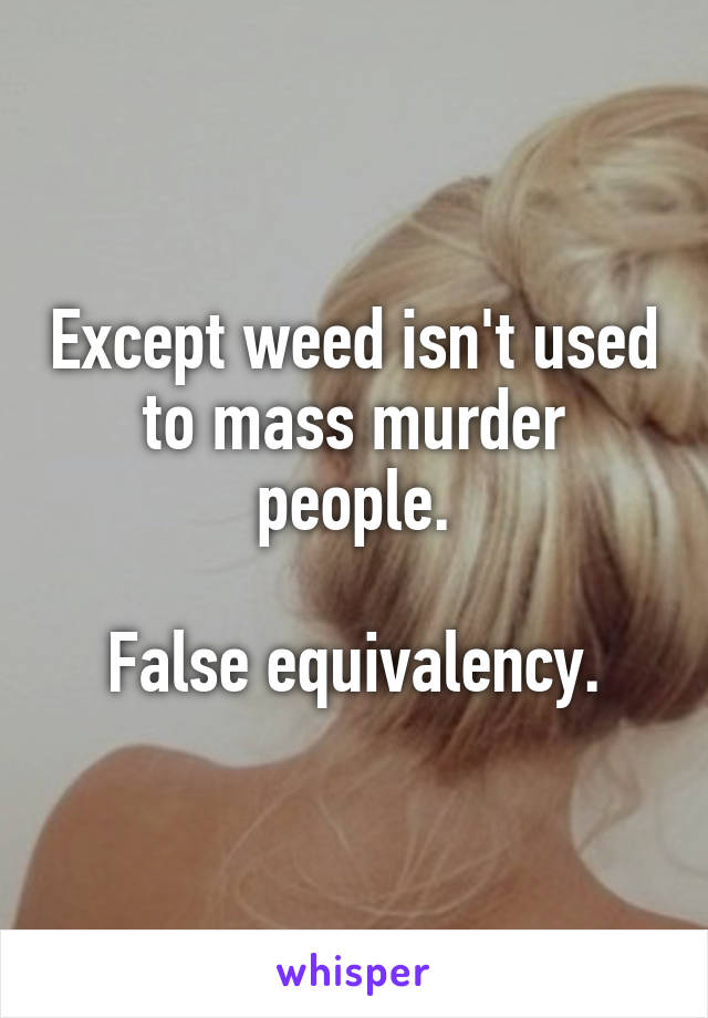 Except weed isn't used to mass murder people.

False equivalency.