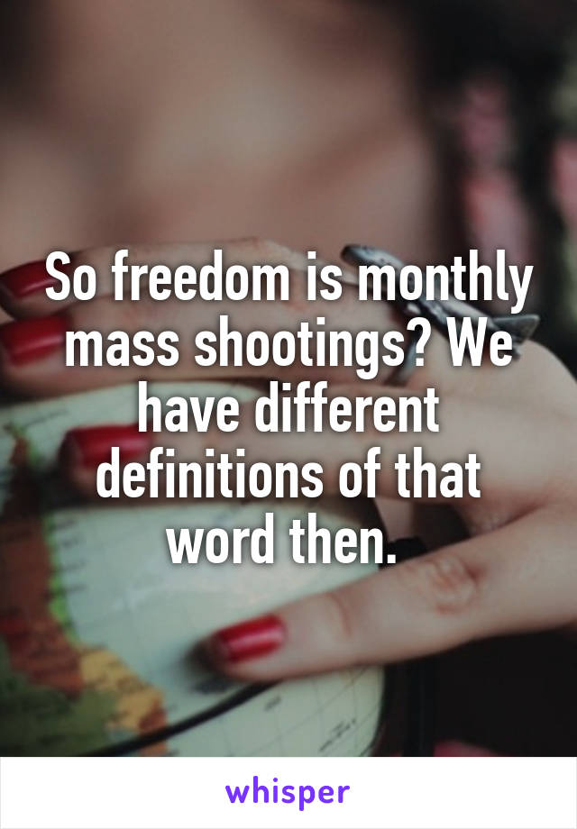 So freedom is monthly mass shootings? We have different definitions of that word then. 