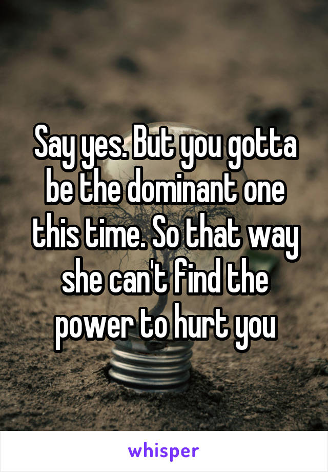 Say yes. But you gotta be the dominant one this time. So that way she can't find the power to hurt you