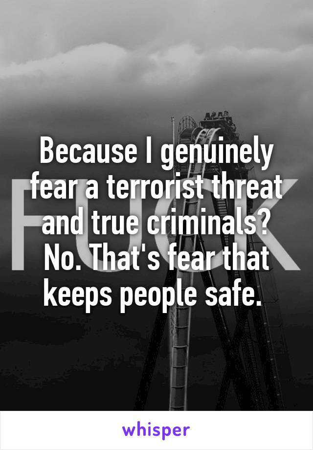 Because I genuinely fear a terrorist threat and true criminals? No. That's fear that keeps people safe. 