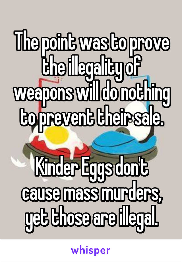 The point was to prove the illegality of weapons will do nothing to prevent their sale.

Kinder Eggs don't cause mass murders, yet those are illegal.